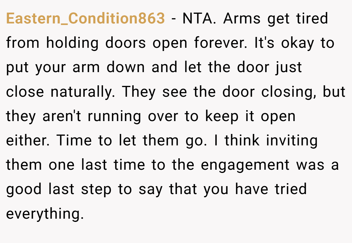 Eastern_Condition863 − NTA. Arms get tired from holding doors open forever. It's okay to put your arm down and let the door just close naturally. They see the door closing, but they aren't running over to keep it open either. Time to let them go. I think inviting them one last time to the engagement was a good last step to say that you have tried everything.