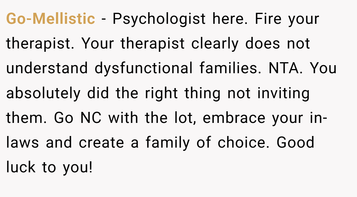 Go-Mellistic − Psychologist here. Fire your therapist. Your therapist clearly does not understand dysfunctional families. NTA. You absolutely did the right thing not inviting them. Go NC with the lot, embrace your in-laws and create a family of choice. Good luck to you!