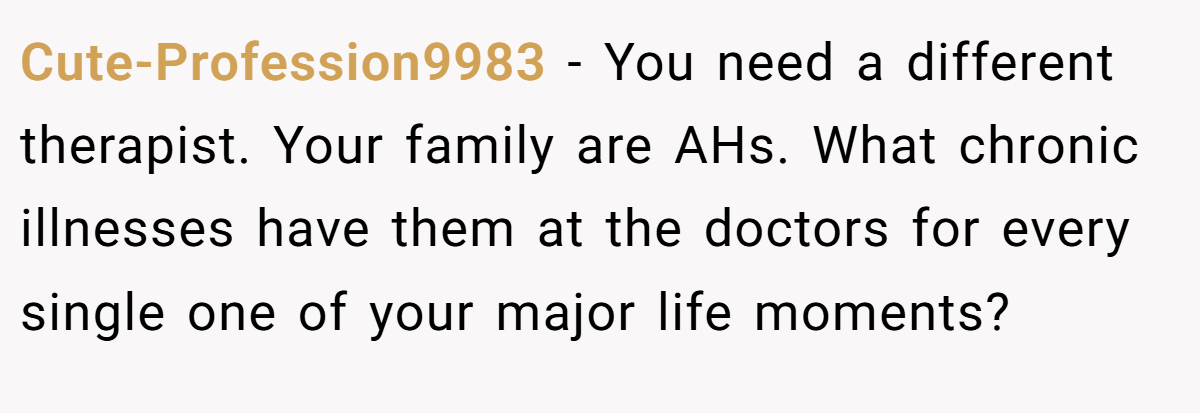 Cute-Profession9983 − You need a different therapist. Your family are AHs. What chronic illnesses have them at the doctors for every single one of your major life moments?