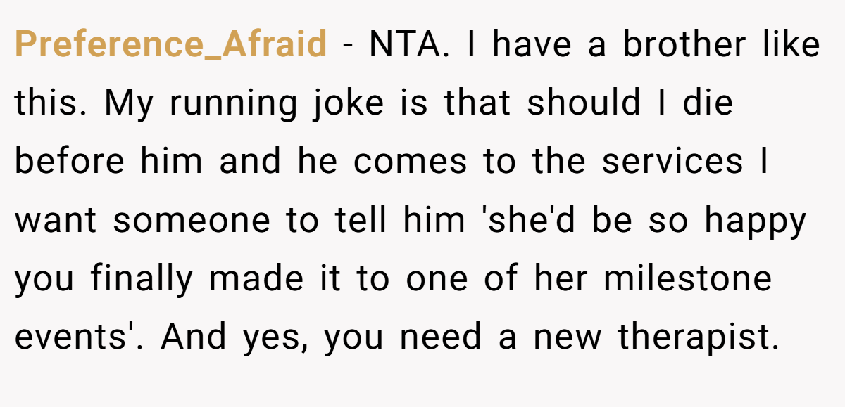 Preference_Afraid − NTA. I have a brother like this. My running joke is that should I die before him and he comes to the services I want someone to tell him 'she'd be so happy you finally made it to one of her milestone events'. And yes, you need a new therapist.