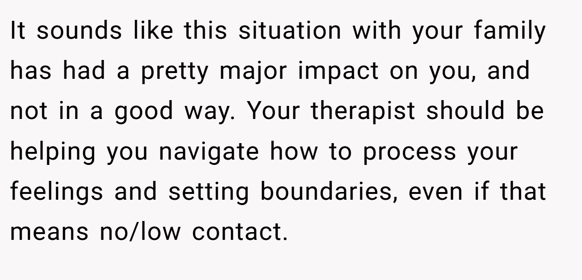 It sounds like this situation with your family has had a pretty major impact on you, and not in a good way. Your therapist should be helping you navigate how to process your feelings and setting boundaries, even if that means no/low contact.