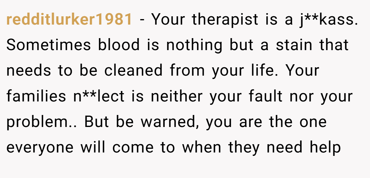 redditlurker1981 − Your therapist is a j**kass. Sometimes blood is nothing but a stain that needs to be cleaned from your life. Your families n**lect is neither your fault nor your problem.. But be warned, you are the one everyone will come to when they need help