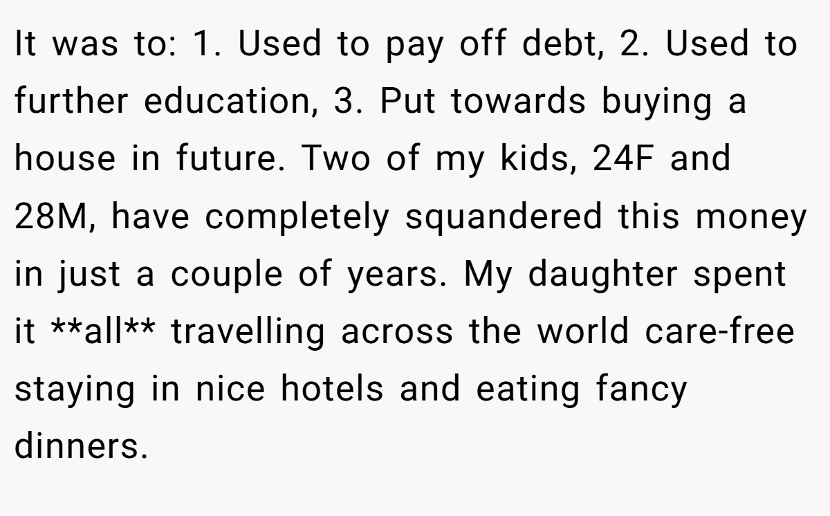It was to: 1. Used to pay off debt, 2. Used to further education, 3. Put towards buying a house in future. Two of my kids, 24F and 28M, have completely squandered this money in just a couple of years. My daughter spent it **all** travelling across the world care-free staying in nice hotels and eating fancy dinners.