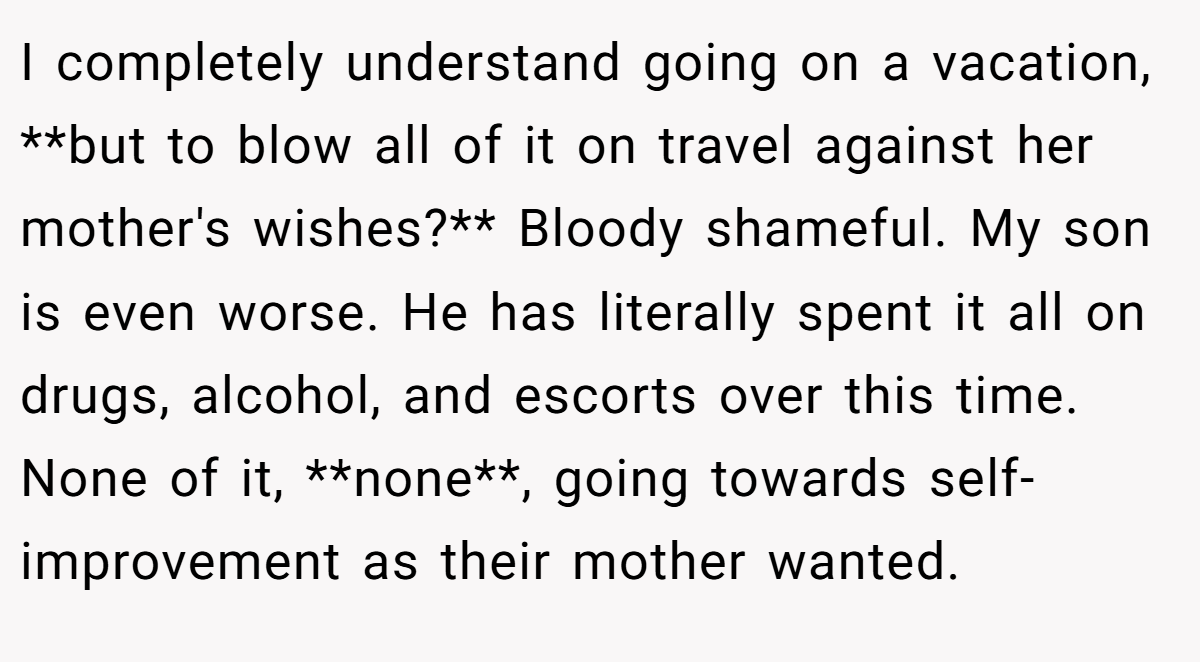 I completely understand going on a vacation, **but to blow all of it on travel against her mother's wishes?** Bloody shameful. My son is even worse. He has literally spent it all on drugs, alcohol, and escorts over this time. None of it, **none**, going towards self-improvement as their mother wanted.