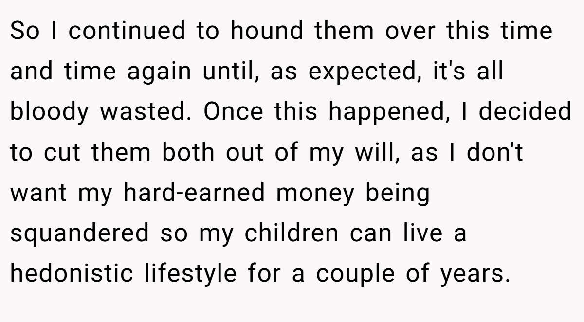 So I continued to hound them over this time and time again until, as expected, it's all bloody wasted. Once this happened, I decided to cut them both out of my will, as I don't want my hard-earned money being squandered so my children can live a hedonistic lifestyle for a couple of years.