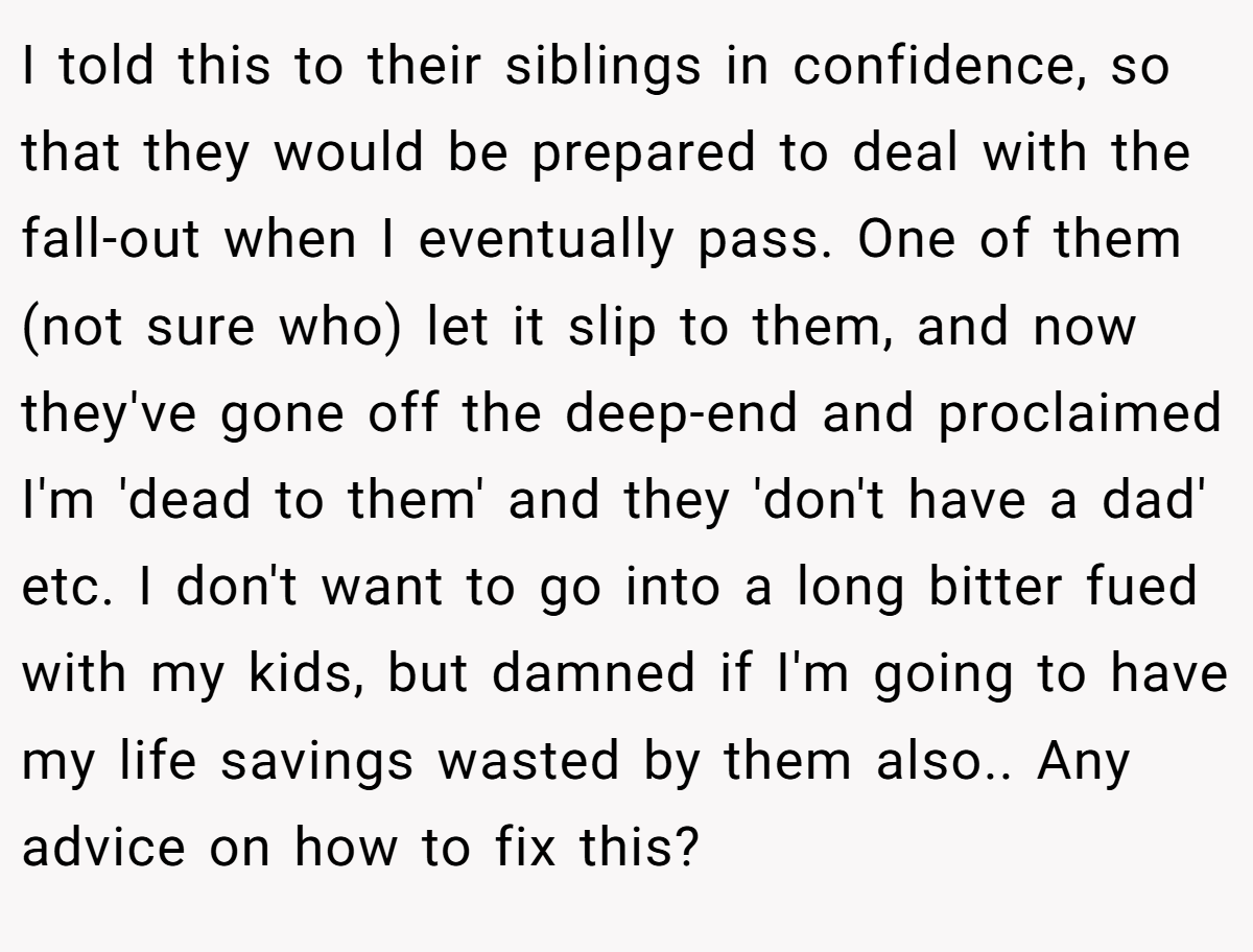 I told this to their siblings in confidence, so that they would be prepared to deal with the fall-out when I eventually pass. One of them (not sure who) let it slip to them, and now they've gone off the deep-end and proclaimed I'm 'dead to them' and they 'don't have a dad' etc. I don't want to go into a long bitter fued with my kids, but damned if I'm going to have my life savings wasted by them also.. Any advice on how to fix this?