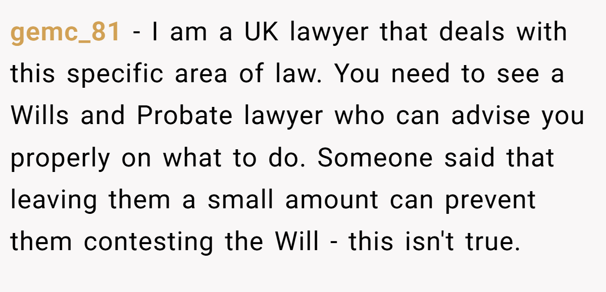 gemc_81 − I am a UK lawyer that deals with this specific area of law. You need to see a Wills and Probate lawyer who can advise you properly on what to do. Someone said that leaving them a small amount can prevent them contesting the Will - this isn't true.