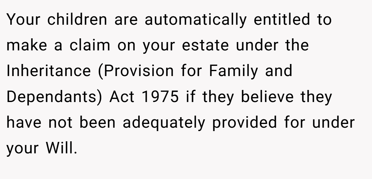 Your children are automatically entitled to make a claim on your estate under the Inheritance (Provision for Family and Dependants) Act 1975 if they believe they have not been adequately provided for under your Will.