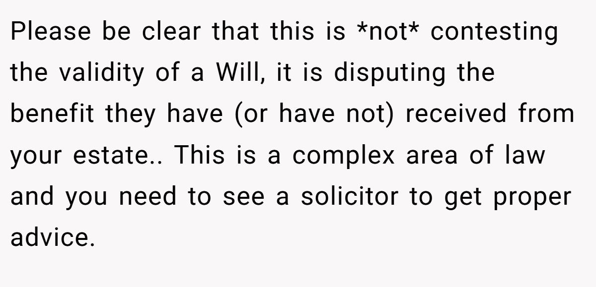 Please be clear that this is *not* contesting the validity of a Will, it is disputing the benefit they have (or have not) received from your estate.. This is a complex area of law and you need to see a solicitor to get proper advice.