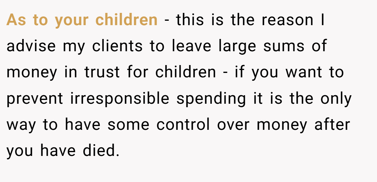 As to your children - this is the reason I advise my clients to leave large sums of money in trust for children - if you want to prevent irresponsible spending it is the only way to have some control over money after you have died.