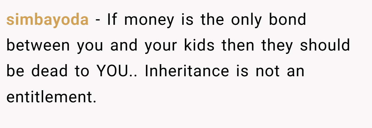 simbayoda − If money is the only bond between you and your kids then they should be dead to YOU.. Inheritance is not an entitlement.