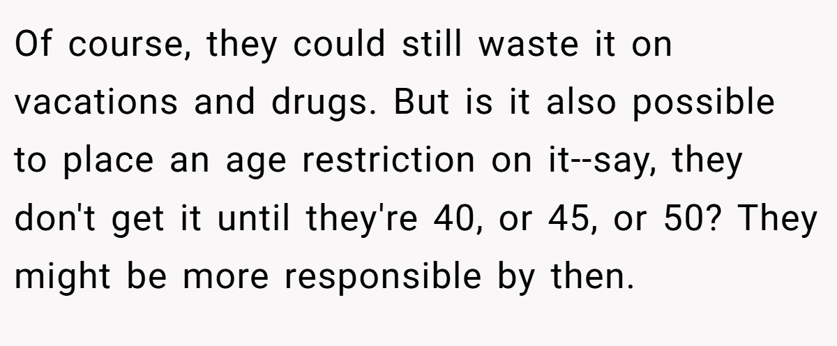 Of course, they could still waste it on vacations and drugs. But is it also possible to place an age restriction on it--say, they don't get it until they're 40, or 45, or 50? They might be more responsible by then.