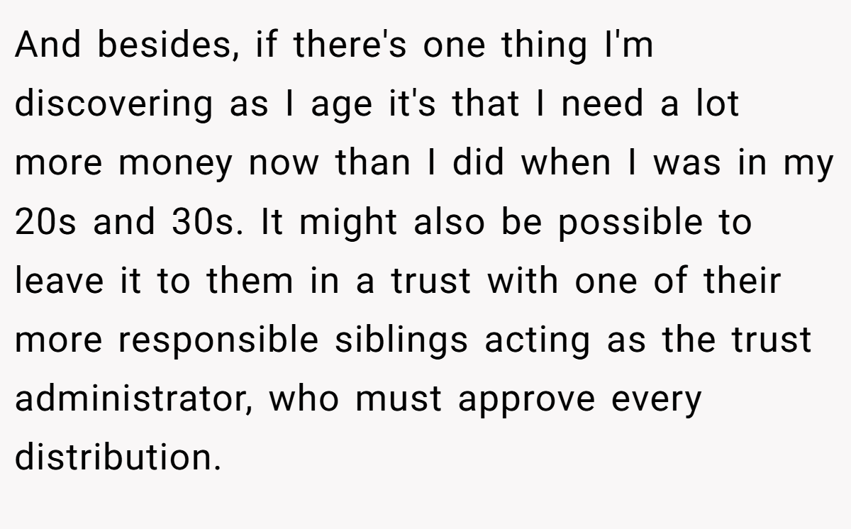 And besides, if there's one thing I'm discovering as I age it's that I need a lot more money now than I did when I was in my 20s and 30s. It might also be possible to leave it to them in a trust with one of their more responsible siblings acting as the trust administrator, who must approve every distribution.