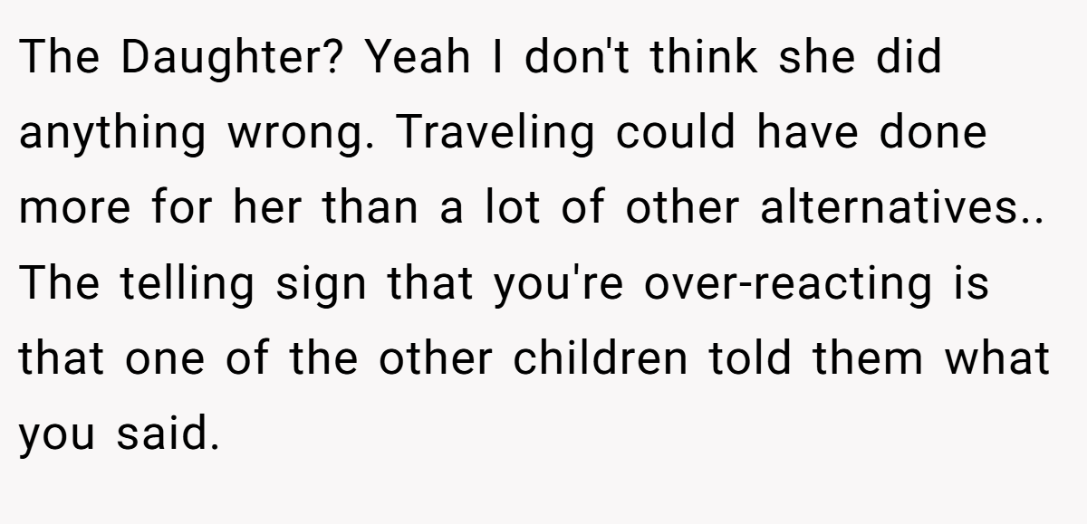 The Daughter? Yeah I don't think she did anything wrong. Traveling could have done more for her than a lot of other alternatives.. ​ The telling sign that you're over-reacting is that one of the other children told them what you said.