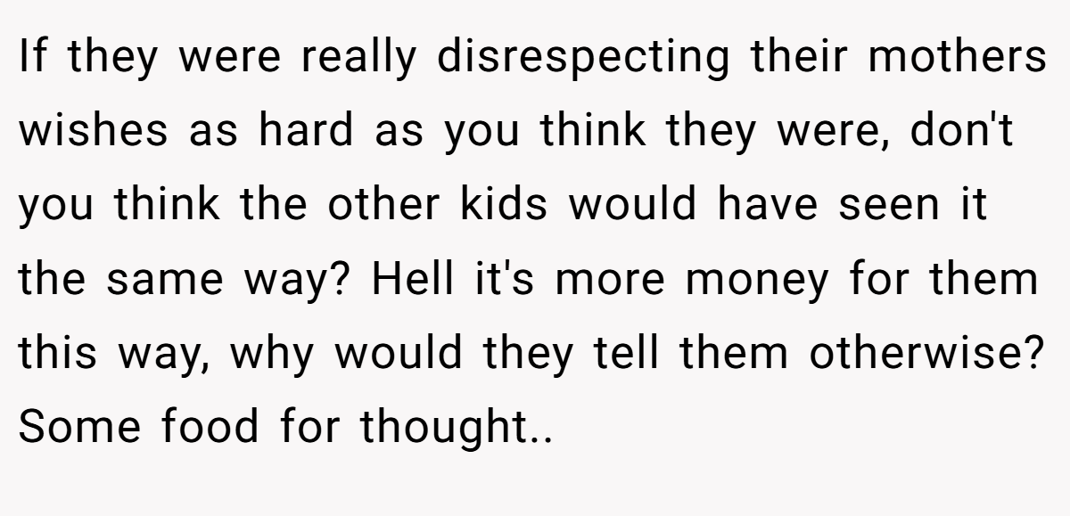 If they were really disrespecting their mothers wishes as hard as you think they were, don't you think the other kids would have seen it the same way? Hell it's more money for them this way, why would they tell them otherwise? Some food for thought.. ​