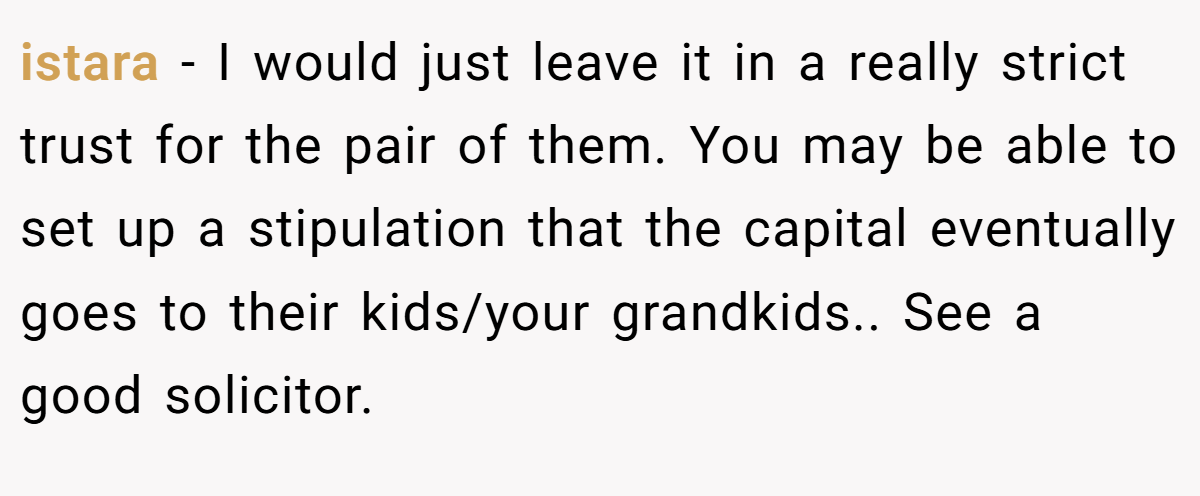 istara − I would just leave it in a really strict trust for the pair of them. You may be able to set up a stipulation that the capital eventually goes to their kids/your grandkids.. See a good solicitor.