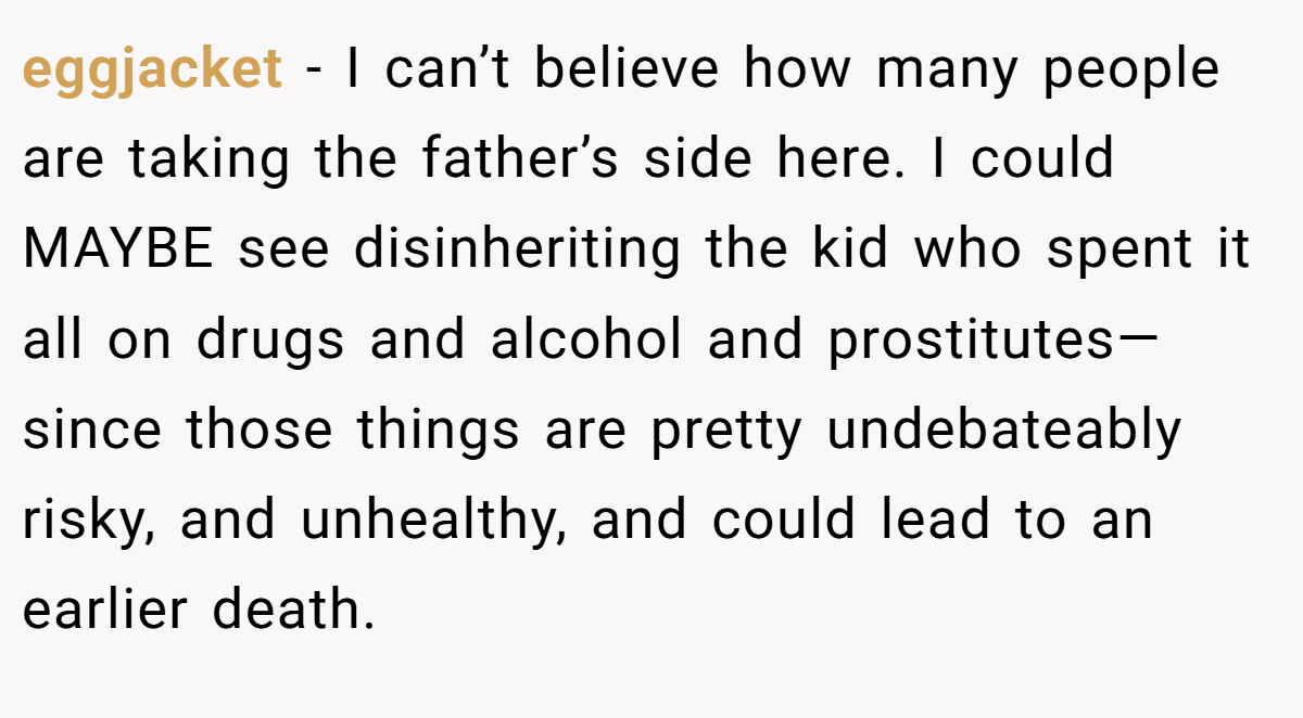 eggjacket − I can’t believe how many people are taking the father’s side here. I could MAYBE see disinheriting the kid who spent it all on drugs and alcohol and prostitutes—since those things are pretty undebateably risky, and unhealthy, and could lead to an earlier death.
