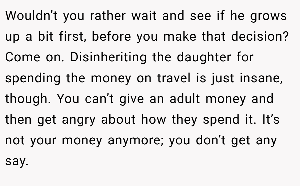Wouldn’t you rather wait and see if he grows up a bit first, before you make that decision? Come on. Disinheriting the daughter for spending the money on travel is just insane, though. You can’t give an adult money and then get angry about how they spend it. It’s not your money anymore; you don’t get any say.