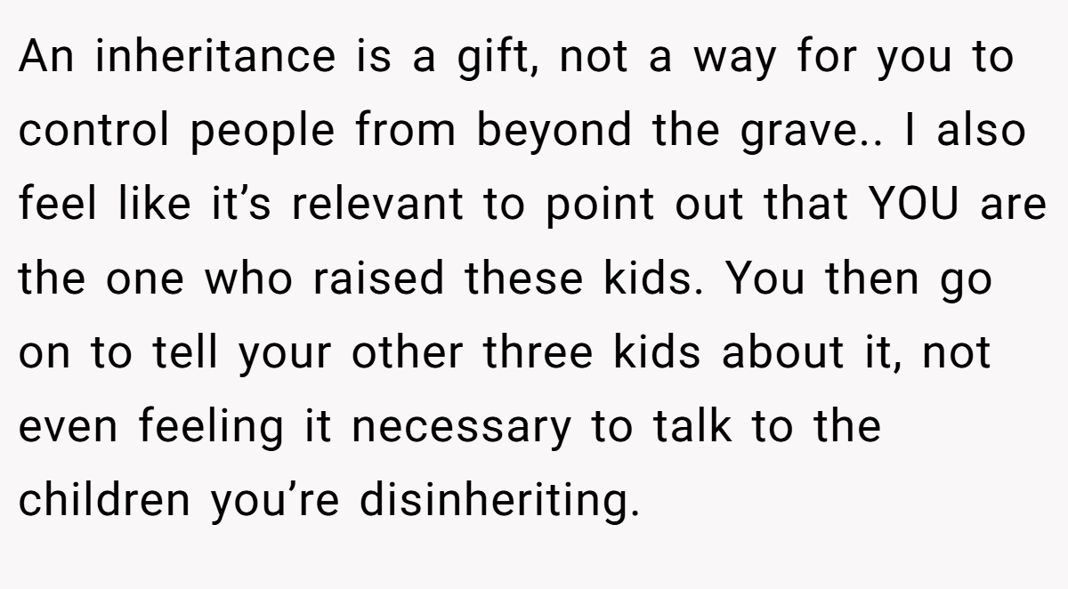 An inheritance is a gift, not a way for you to control people from beyond the grave.. I also feel like it’s relevant to point out that YOU are the one who raised these kids. You then go on to tell your other three kids about it, not even feeling it necessary to talk to the children you’re disinheriting.