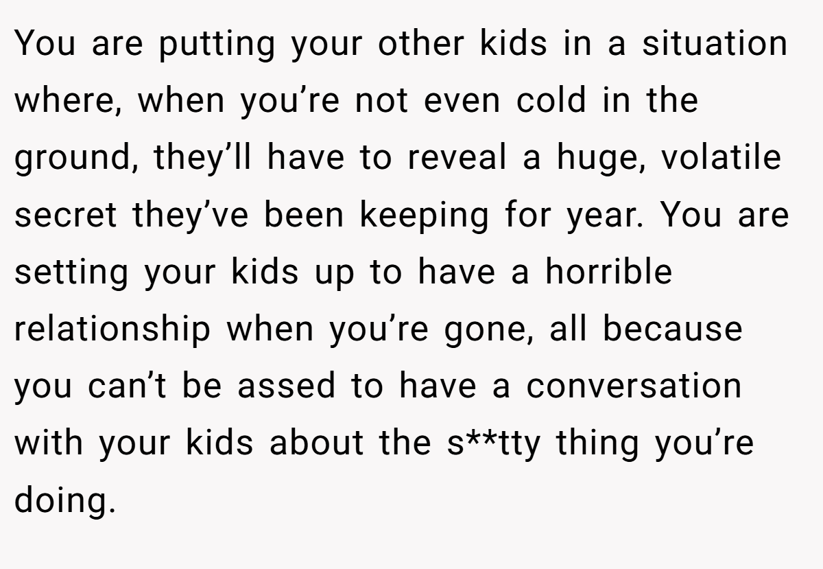 You are putting your other kids in a situation where, when you’re not even cold in the ground, they’ll have to reveal a huge, volatile secret they’ve been keeping for year. You are setting your kids up to have a horrible relationship when you’re gone, all because you can’t be assed to have a conversation with your kids about the s**tty thing you’re doing.