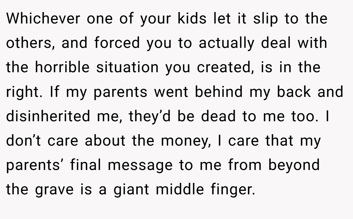 Whichever one of your kids let it slip to the others, and forced you to actually deal with the horrible situation you created, is in the right. If my parents went behind my back and disinherited me, they’d be dead to me too. I don’t care about the money, I care that my parents’ final message to me from beyond the grave is a giant middle finger.