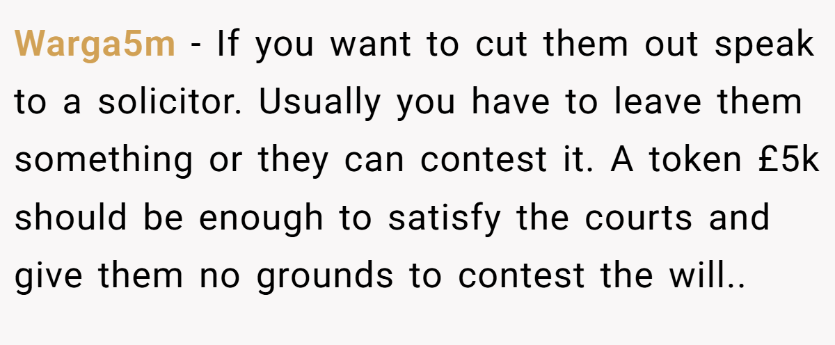 Warga5m − If you want to cut them out speak to a solicitor. Usually you have to leave them something or they can contest it. A token £5k should be enough to satisfy the courts and give them no grounds to contest the will..