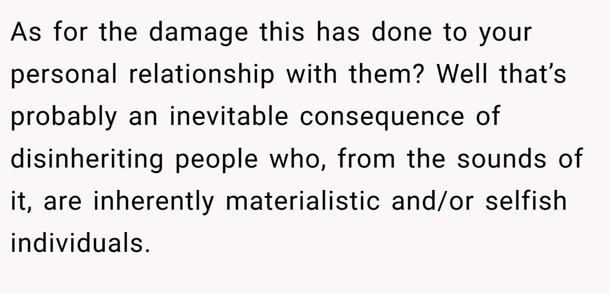 As for the damage this has done to your personal relationship with them? Well that’s probably an inevitable consequence of disinheriting people who, from the sounds of it, are inherently materialistic and/or selfish individuals.