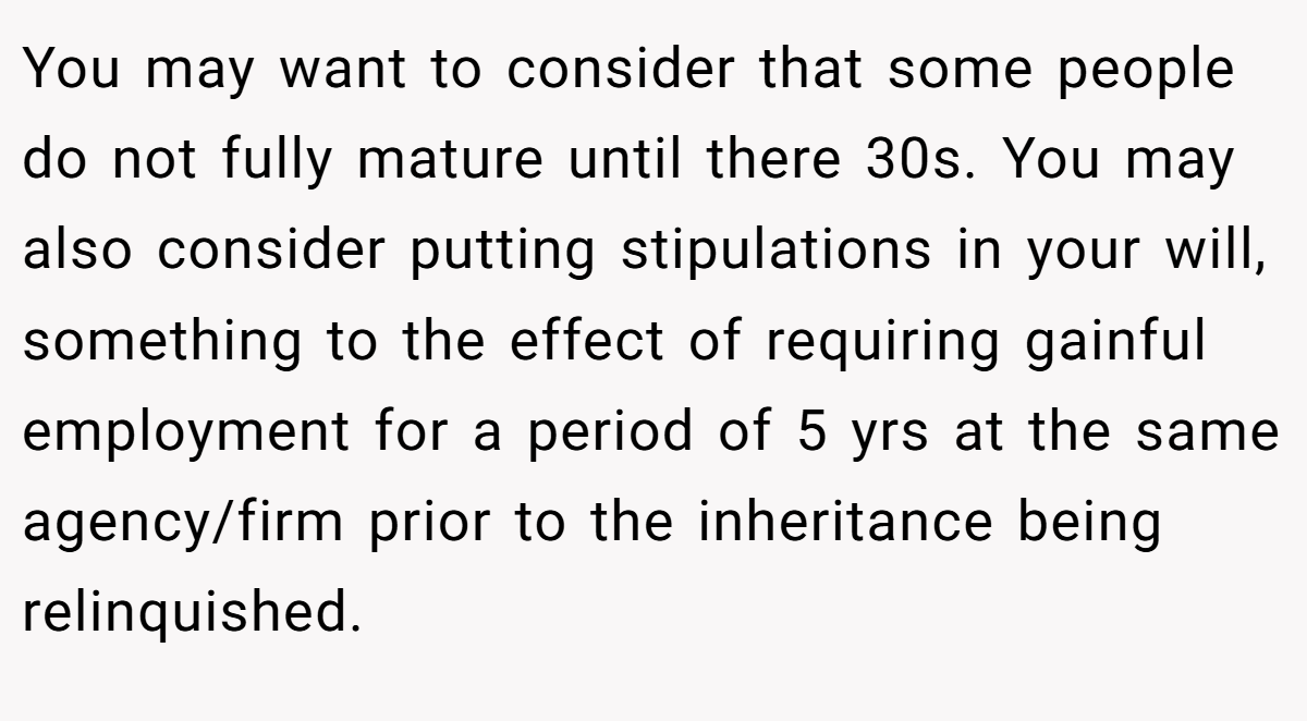 You may want to consider that some people do not fully mature until there 30s. You may also consider putting stipulations in your will, something to the effect of requiring gainful employment for a period of 5 yrs at the same agency/firm prior to the inheritance being relinquished.