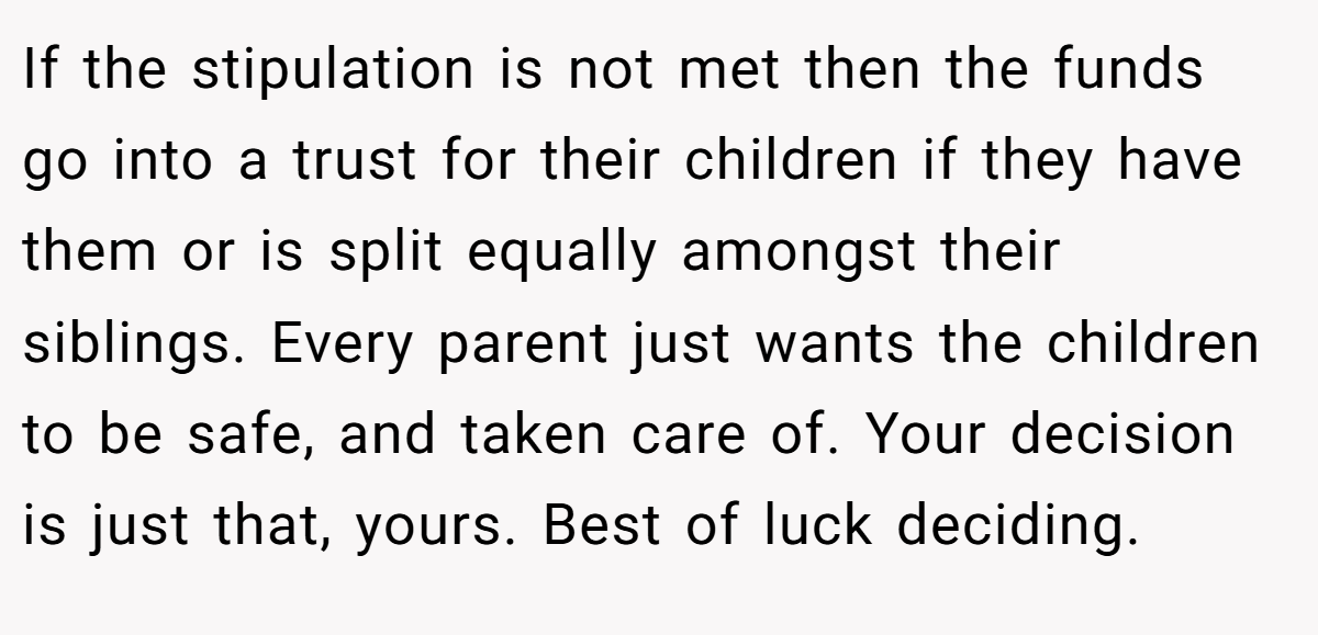 If the stipulation is not met then the funds go into a trust for their children if they have them or is split equally amongst their siblings. Every parent just wants the children to be safe, and taken care of. Your decision is just that, yours. Best of luck deciding.