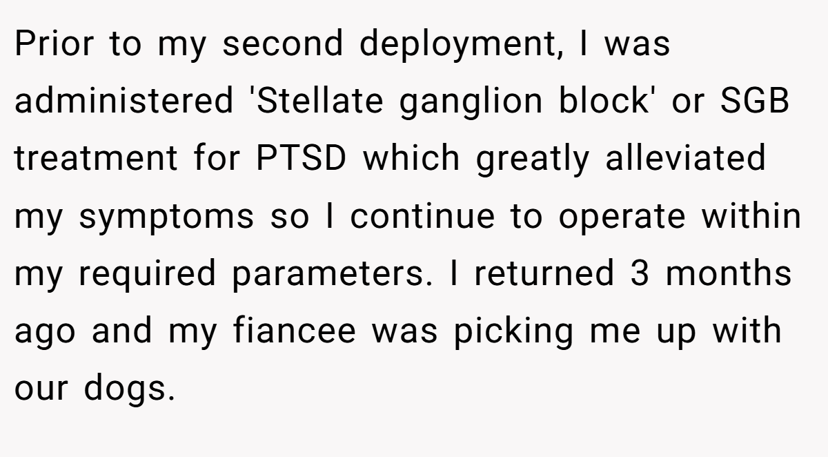 Prior to my second deployment, I was administered 'Stellate ganglion block' or SGB treatment for PTSD which greatly alleviated my symptoms so I continue to operate within my required parameters. I returned 3 months ago and my fiancee was picking me up with our dogs.