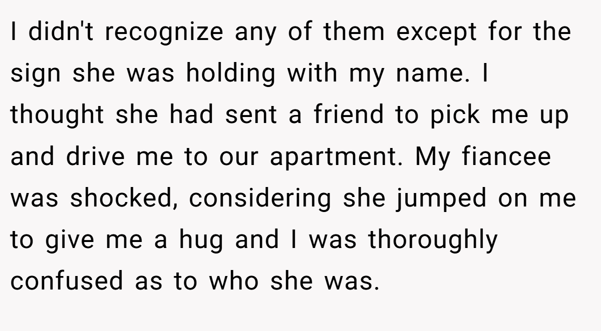 I didn't recognize any of them except for the sign she was holding with my name. I thought she had sent a friend to pick me up and drive me to our apartment. My fiancee was shocked, considering she jumped on me to give me a hug and I was thoroughly confused as to who she was.
