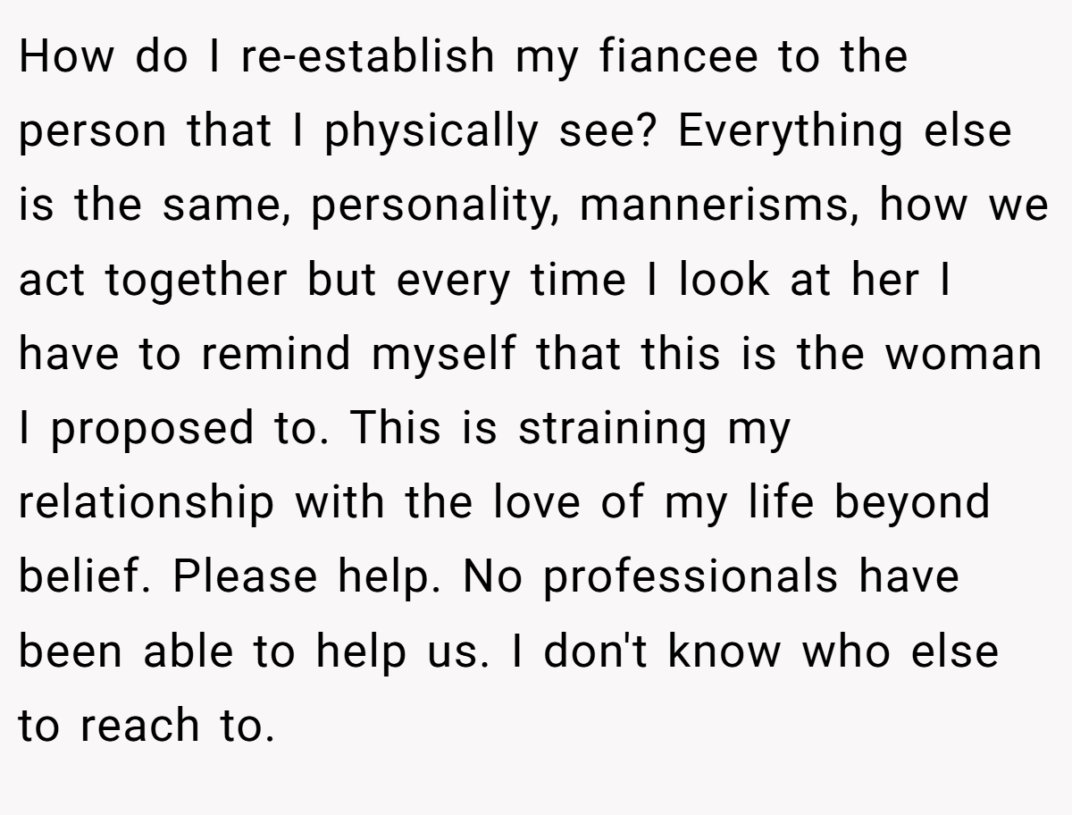 How do I re-establish my fiancee to the person that I physically see? Everything else is the same, personality, mannerisms, how we act together but every time I look at her I have to remind myself that this is the woman I proposed to. This is straining my relationship with the love of my life beyond belief. Please help. No professionals have been able to help us. I don't know who else to reach to.