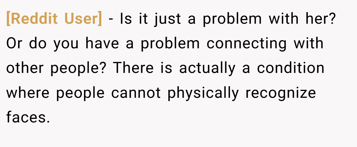 [Reddit User] − Is it just a problem with her? Or do you have a problem connecting with other people? There is actually a condition where people cannot physically recognize faces.