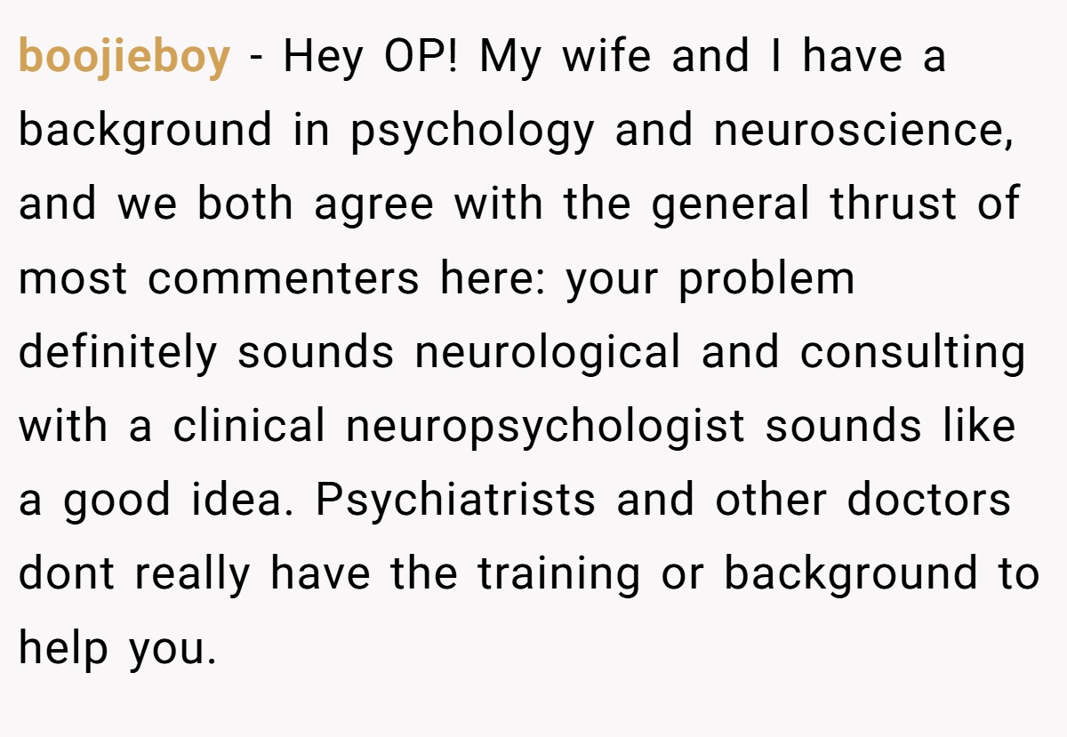 boojieboy − Hey OP! My wife and I have a background in psychology and neuroscience, and we both agree with the general thrust of most commenters here: your problem definitely sounds neurological and consulting with a clinical neuropsychologist sounds like a good idea. Psychiatrists and other doctors dont really have the training or background to help you.
