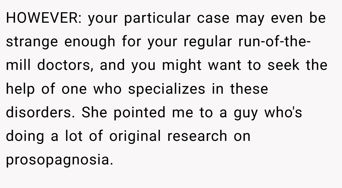 HOWEVER: your particular case may even be strange enough for your regular run-of-the-mill doctors, and you might want to seek the help of one who specializes in these disorders. She pointed me to a guy who's doing a lot of original research on prosopagnosia.