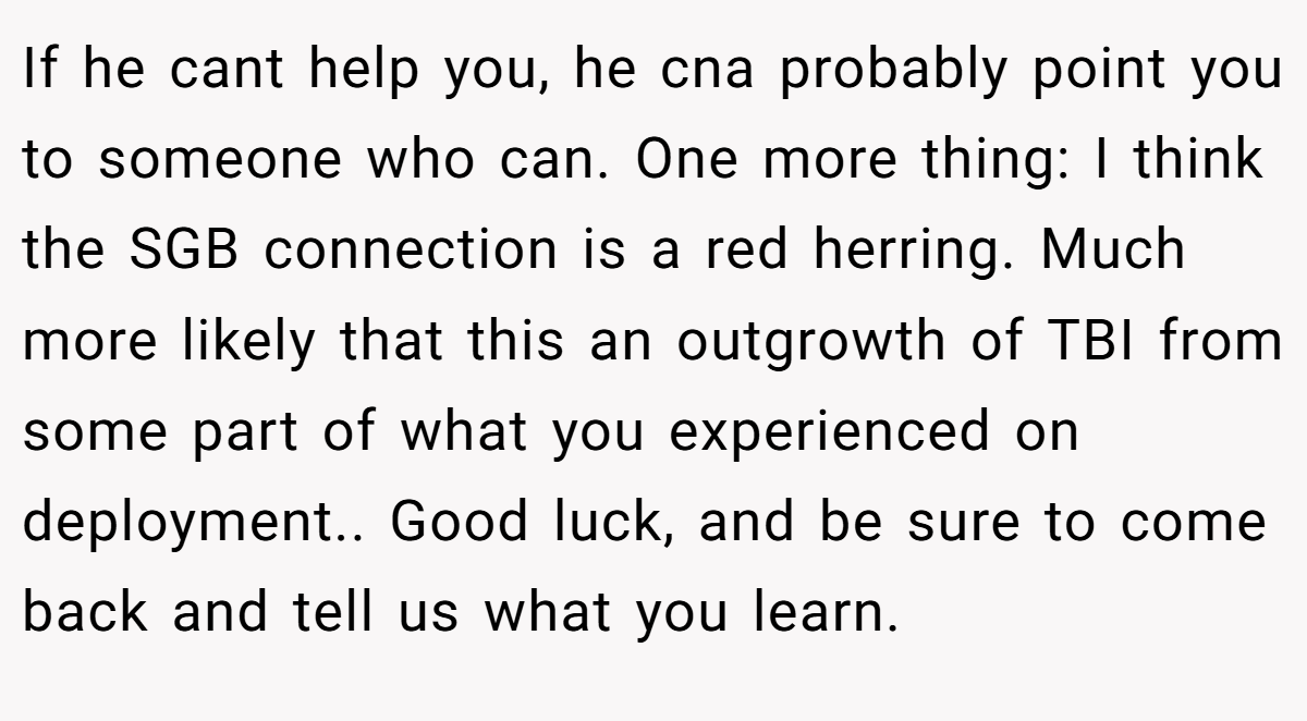 If he cant help you, he cna probably point you to someone who can. One more thing: I think the SGB connection is a red herring. Much more likely that this an outgrowth of TBI from some part of what you experienced on deployment.. Good luck, and be sure to come back and tell us what you learn.