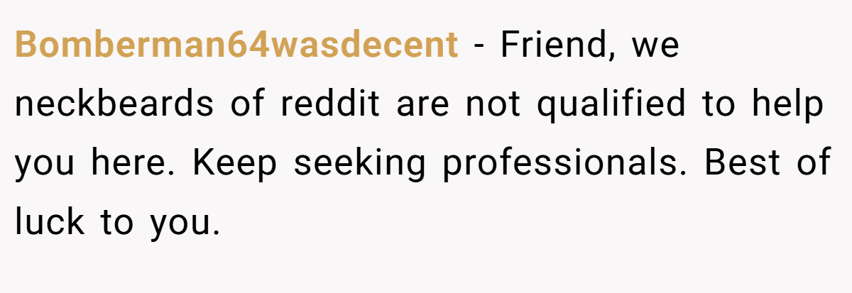 Bomberman64wasdecent − Friend, we neckbeards of reddit are not qualified to help you here. Keep seeking professionals. Best of luck to you.