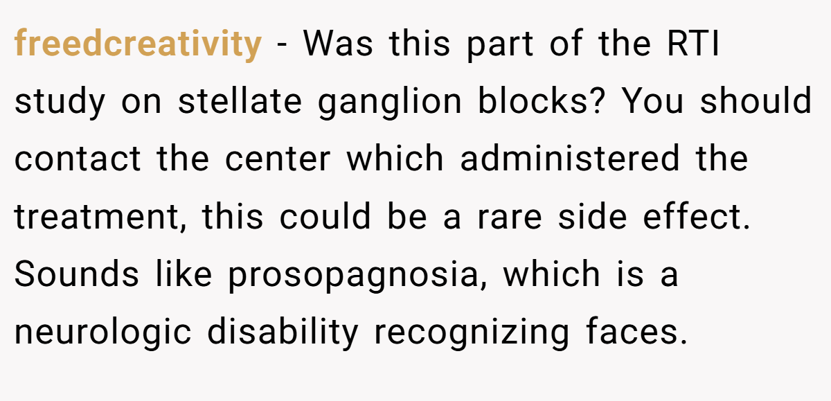 freedcreativity − Was this part of the RTI study on stellate ganglion blocks? You should contact the center which administered the treatment, this could be a rare side effect. Sounds like prosopagnosia, which is a neurologic disability recognizing faces.
