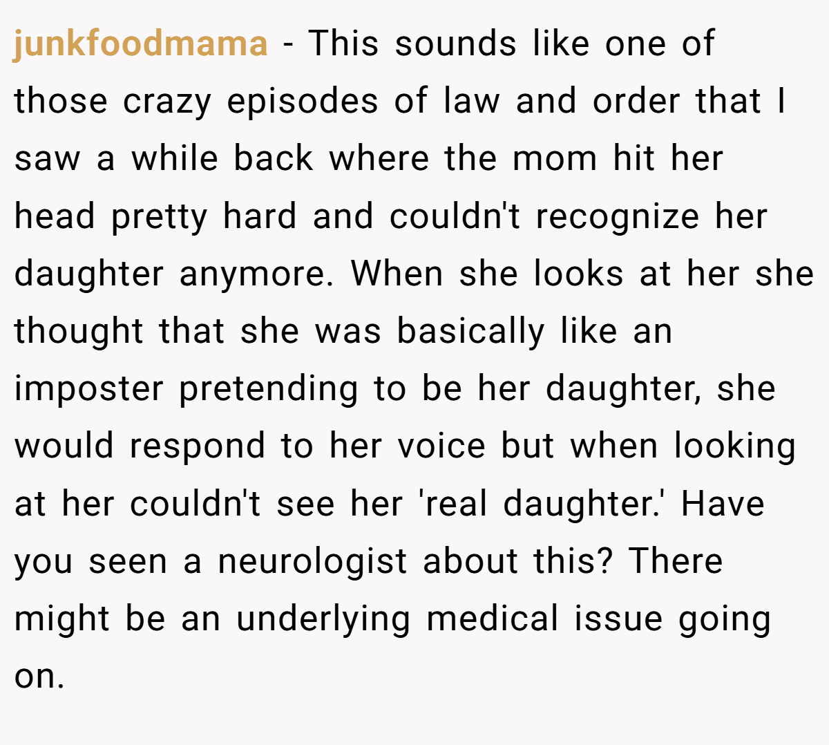 junkfoodmama − This sounds like one of those crazy episodes of law and order that I saw a while back where the mom hit her head pretty hard and couldn't recognize her daughter anymore. When she looks at her she thought that she was basically like an imposter pretending to be her daughter, she would respond to her voice but when looking at her couldn't see her 'real daughter.' Have you seen a neurologist about this? There might be an underlying medical issue going on.