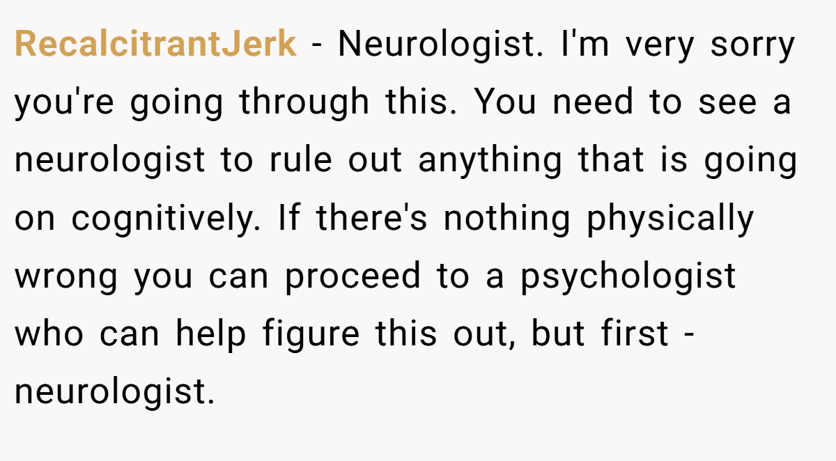 RecalcitrantJerk − Neurologist. I'm very sorry you're going through this. You need to see a neurologist to rule out anything that is going on cognitively. If there's nothing physically wrong you can proceed to a psychologist who can help figure this out, but first - neurologist.