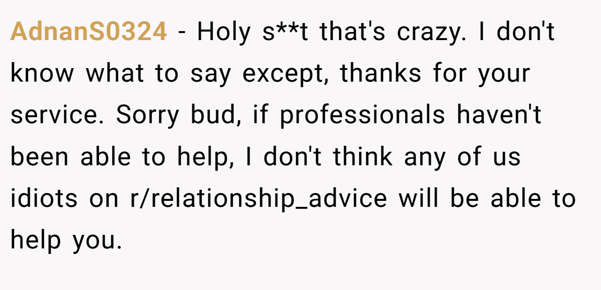 AdnanS0324 − Holy s**t that's crazy. I don't know what to say except, thanks for your service. Sorry bud, if professionals haven't been able to help, I don't think any of us idiots on r/relationship_advice will be able to help you.