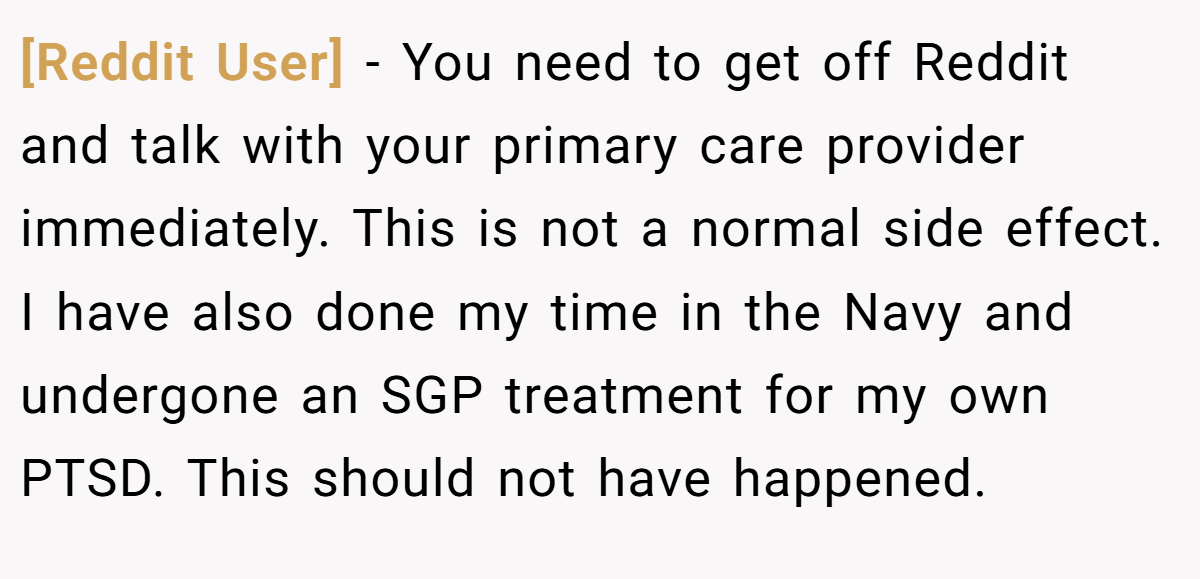 [Reddit User] − You need to get off Reddit and talk with your primary care provider immediately. This is not a normal side effect. I have also done my time in the Navy and undergone an SGP treatment for my own PTSD. This should not have happened.