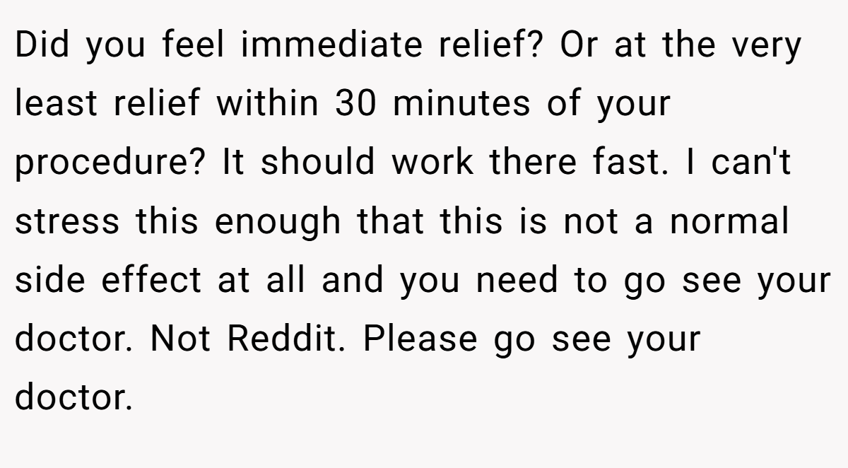 Did you feel immediate relief? Or at the very least relief within 30 minutes of your procedure? It should work there fast. I can't stress this enough that this is not a normal side effect at all and you need to go see your doctor. Not Reddit. Please go see your doctor.
