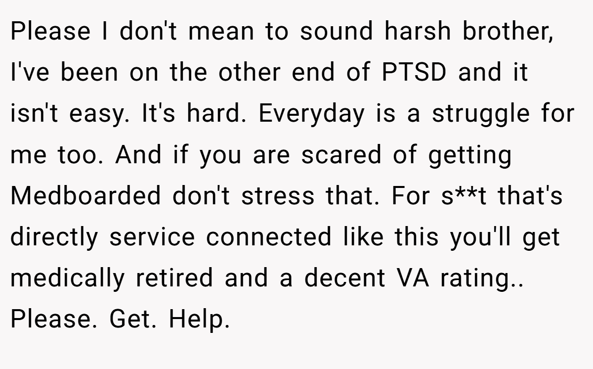 Please I don't mean to sound harsh brother, I've been on the other end of PTSD and it isn't easy. It's hard. Everyday is a struggle for me too. And if you are scared of getting Medboarded don't stress that. For s**t that's directly service connected like this you'll get medically retired and a decent VA rating.. Please. Get. Help.