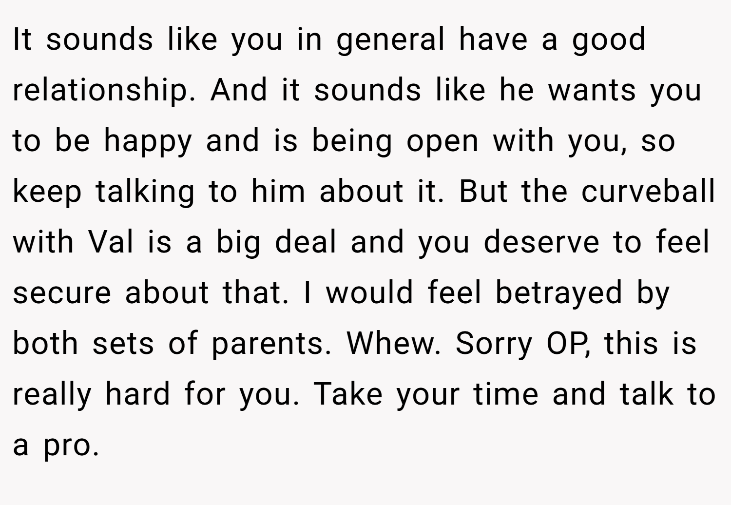 It sounds like you in general have a good relationship. And it sounds like he wants you to be happy and is being open with you, so keep talking to him about it. But the curveball with Val is a big deal and you deserve to feel secure about that. I would feel betrayed by both sets of parents. Whew. Sorry OP, this is really hard for you. Take your time and talk to a pro.