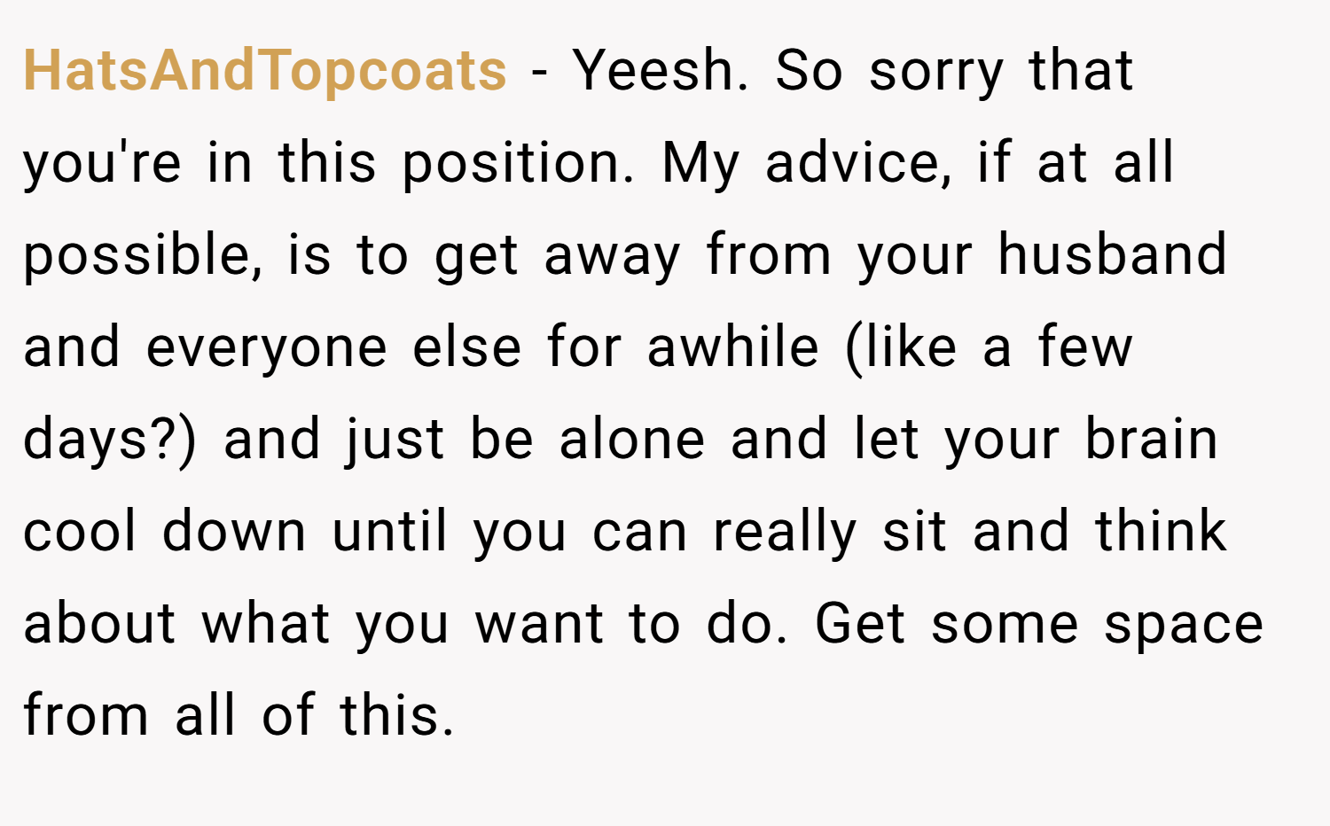 HatsAndTopcoats − Yeesh. So sorry that you're in this position. My advice, if at all possible, is to get away from your husband and everyone else for awhile (like a few days?) and just be alone and let your brain cool down until you can really sit and think about what you want to do. Get some space from all of this.