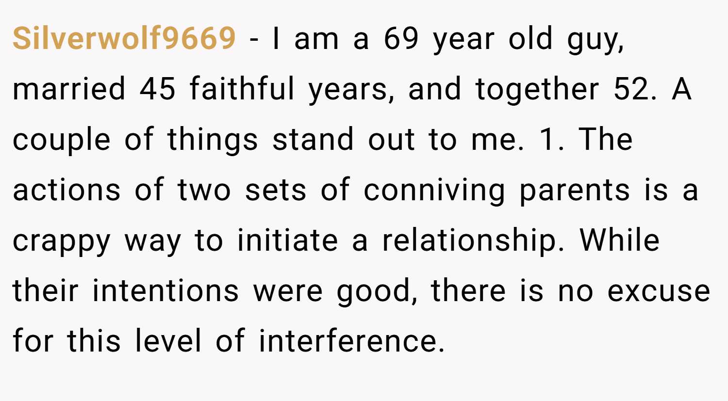 Silverwolf9669 − I am a 69 year old guy, married 45 faithful years, and together 52. A couple of things stand out to me. 1. The actions of two sets of conniving parents is a crappy way to initiate a relationship. While their intentions were good, there is no excuse for this level of interference.