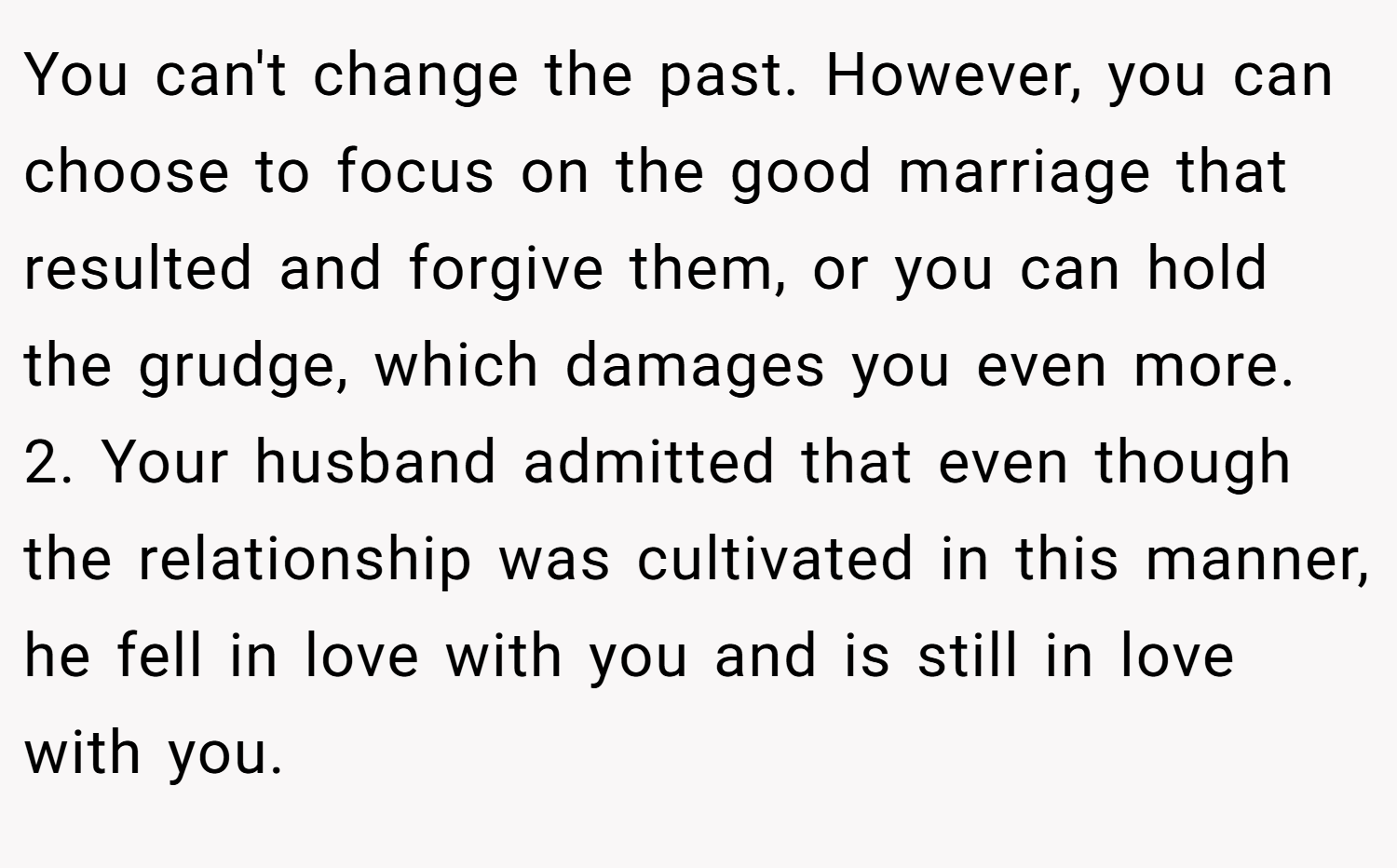 You can't change the past. However, you can choose to focus on the good marriage that resulted and forgive them, or you can hold the grudge, which damages you even more. 2. Your husband admitted that even though the relationship was cultivated in this manner, he fell in love with you and is still in love with you.