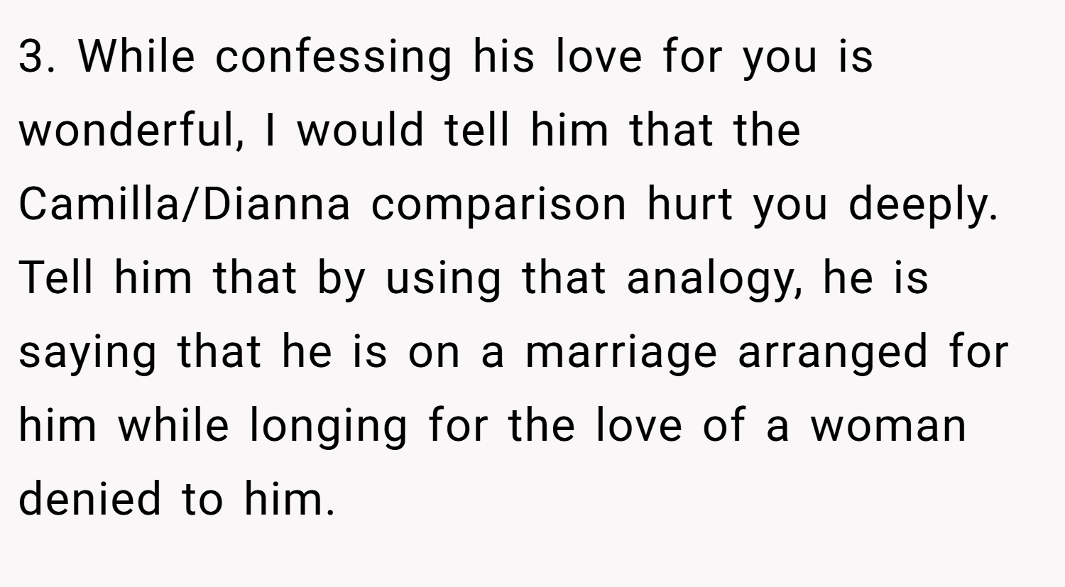 3. While confessing his love for you is wonderful, I would tell him that the Camilla/Dianna comparison hurt you deeply. Tell him that by using that analogy, he is saying that he is on a marriage arranged for him while longing for the love of a woman denied to him.