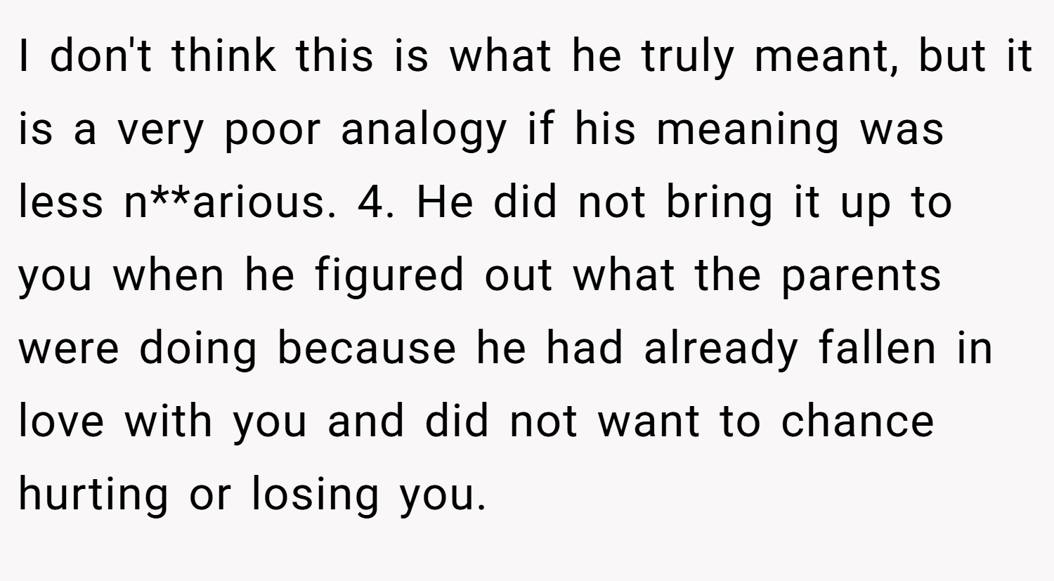 I don't think this is what he truly meant, but it is a very poor analogy if his meaning was less n**arious. 4. He did not bring it up to you when he figured out what the parents were doing because he had already fallen in love with you and did not want to chance hurting or losing you.